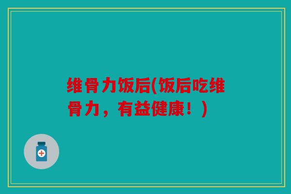维骨力饭后(饭后吃维骨力，有益健康！)