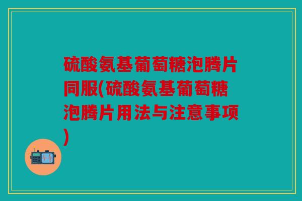 硫酸氨基葡萄糖泡腾片同服(硫酸氨基葡萄糖泡腾片用法与注意事项)