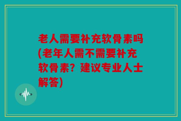 老人需要补充软骨素吗(老年人需不需要补充软骨素?建议专业人士解答) 老人需要补充软骨素吗(老年人需不需要补充软骨素?建议专业人士解答)