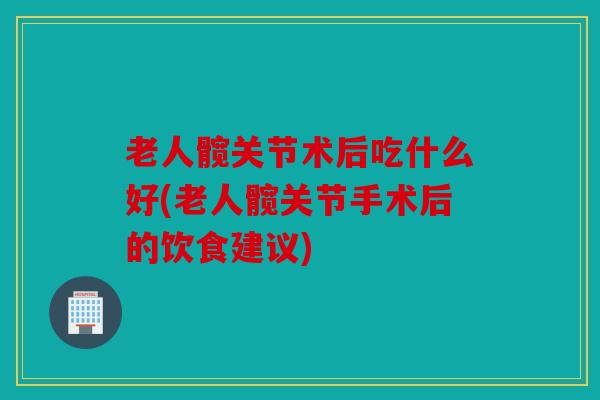 老人髋关节术后吃什么好(老人髋关节手术后的饮食建议)
