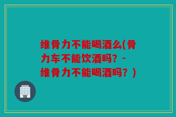 维骨力不能喝酒么(骨力车不能饮酒吗?- 维骨力不能喝酒吗?) 维骨力不能喝酒么(骨力车不能饮酒吗?- 维骨力不能喝酒吗?)