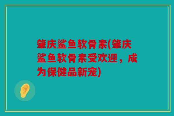 肇庆鲨鱼软骨素(肇庆鲨鱼软骨素受欢迎，成为保健品新宠)