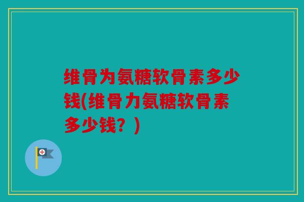 维骨为氨糖软骨素多少钱(维骨力氨糖软骨素多少钱？)