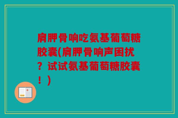 肩胛骨响吃氨基葡萄糖胶囊(肩胛骨响声困扰？试试氨基葡萄糖胶囊！)