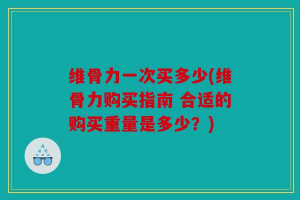 维骨力一次买多少(维骨力购买指南 合适的购买重量是多少?) 维骨力一次买多少(维骨力购买指南 合适的购买重量是多少?)
