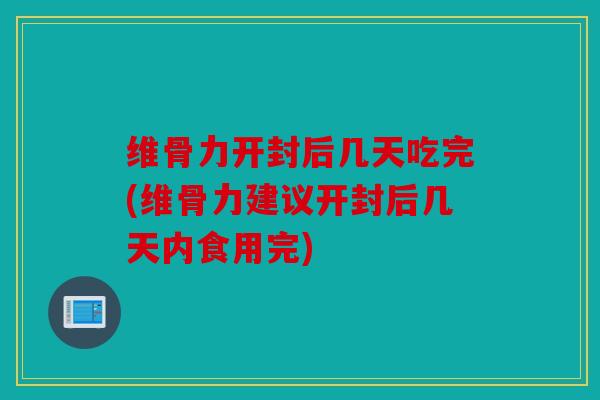 维骨力开封后几天吃完(维骨力建议开封后几天内食用完)