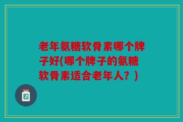 老年氨糖软骨素哪个牌子好(哪个牌子的氨糖软骨素适合老年人？)