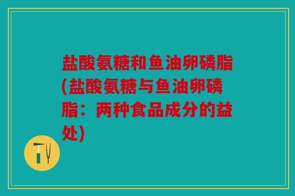 盐酸氨糖和鱼油卵磷脂(盐酸氨糖与鱼油卵磷脂：两种食品成分的益处)