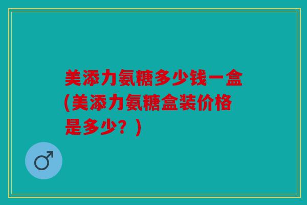 美添力氨糖多少钱一盒(美添力氨糖盒装价格是多少？)