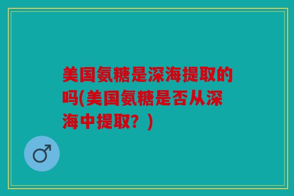 美国氨糖是深海提取的吗(美国氨糖是否从深海中提取？)