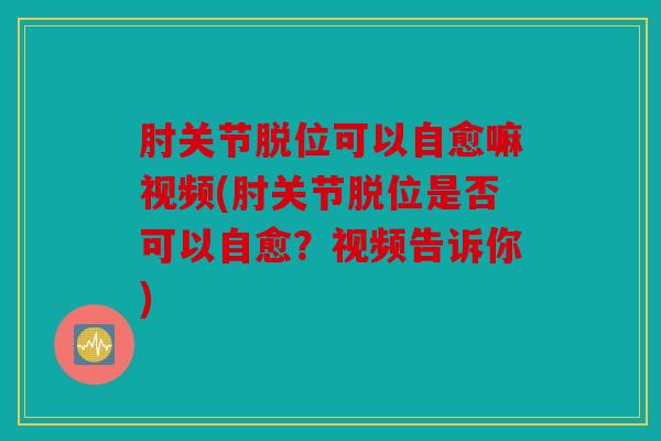 肘关节脱位可以自愈嘛视频(肘关节脱位是否可以自愈？视频告诉你)