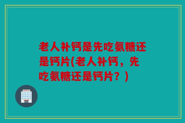 老人补钙是先吃氨糖还是钙片(老人补钙，先吃氨糖还是钙片？)