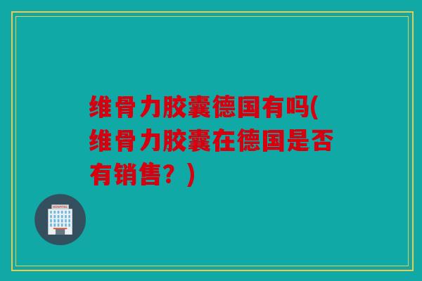 维骨力胶囊德国有吗(维骨力胶囊在德国是否有销售？)
