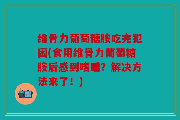 维骨力葡萄糖胺吃完犯困(食用维骨力葡萄糖胺后感到嗜睡？解决方法来了！)