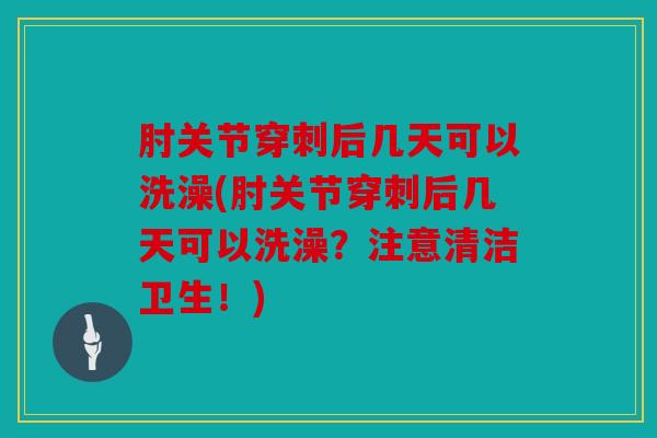肘关节穿刺后几天可以洗澡(肘关节穿刺后几天可以洗澡？注意清洁卫生！)