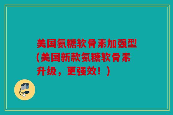 美国氨糖软骨素加强型(美国新款氨糖软骨素升级，更强效！)