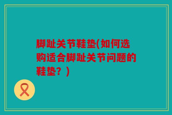 脚趾关节鞋垫(如何选购适合脚趾关节问题的鞋垫？)