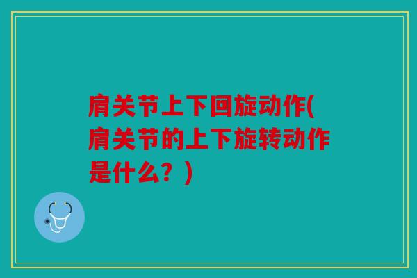 肩关节上下回旋动作(肩关节的上下旋转动作是什么？)