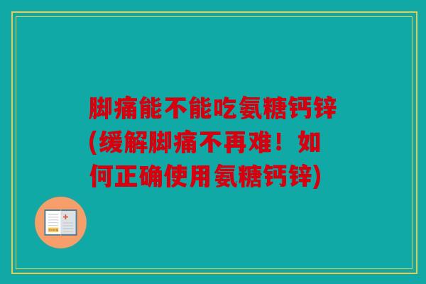 脚痛能不能吃氨糖钙锌(缓解脚痛不再难！如何正确使用氨糖钙锌)