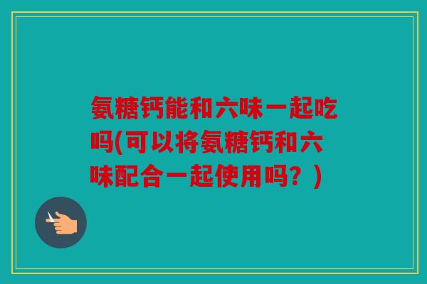 氨糖钙能和六味一起吃吗(可以将氨糖钙和六味配合一起使用吗？)