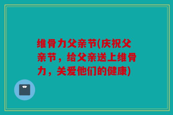 维骨力父亲节(庆祝父亲节，给父亲送上维骨力，关爱他们的健康)