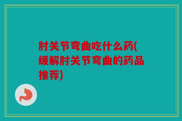 肘关节弯曲吃什么药(缓解肘关节弯曲的药品推荐)