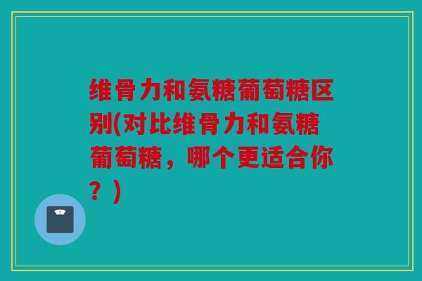 维骨力和氨糖葡萄糖区别(对比维骨力和氨糖葡萄糖，哪个更适合你？)