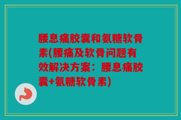 腰息痛胶囊和氨糖软骨素(腰痛及软骨问题有效解决方案：腰息痛胶囊+氨糖软骨素)