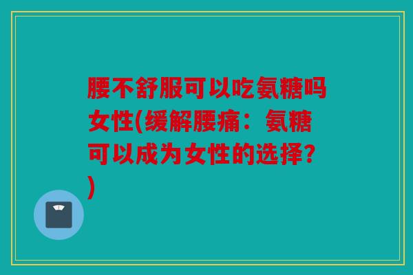 腰不舒服可以吃氨糖吗女性(缓解腰痛：氨糖可以成为女性的选择？)