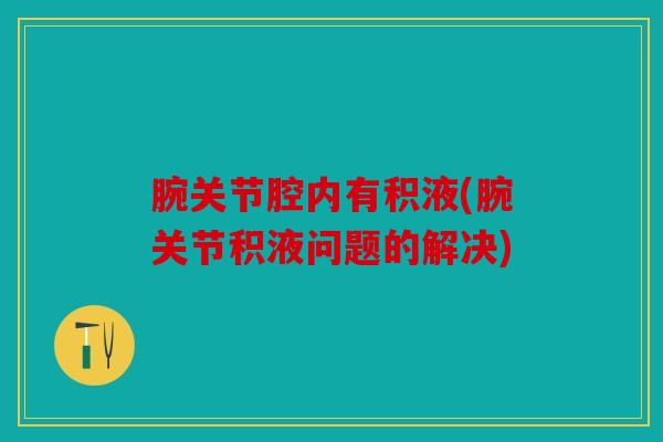 腕关节腔内有积液(腕关节积液问题的解决) 腕关节腔内有积液(腕关节积液问题的解决)