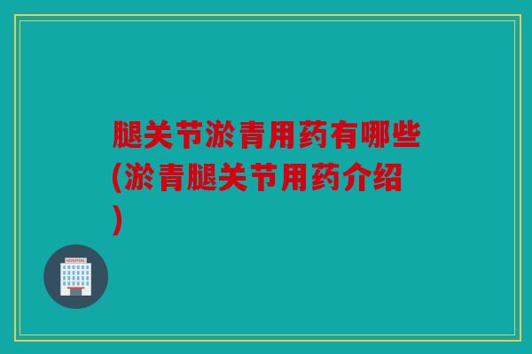 腿关节淤青用药有哪些(淤青腿关节用药介绍)