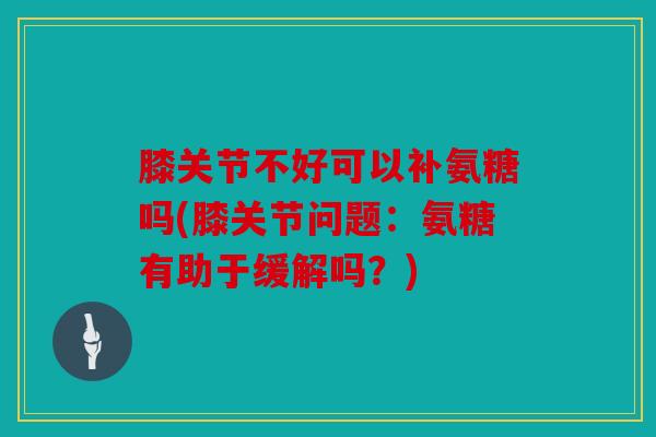 膝关节不好可以补氨糖吗(膝关节问题：氨糖有助于缓解吗？)