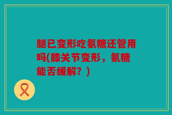 腿已变形吃氨糖还管用吗(膝关节变形，氨糖能否缓解？)