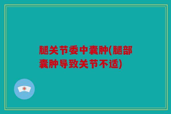 腿关节委中囊肿(腿部囊肿导致关节不适)