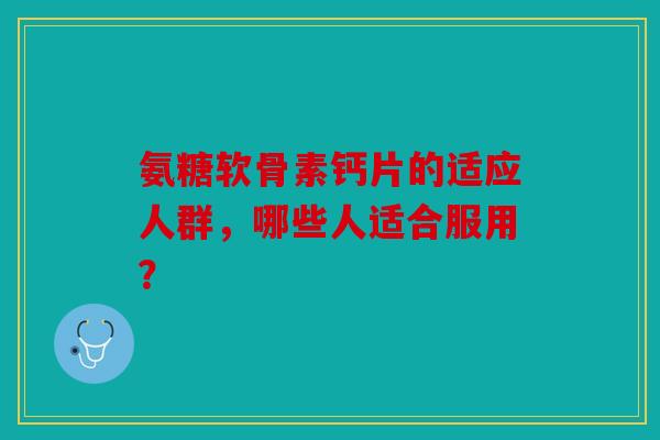 氨糖软骨素钙片的适应人群，哪些人适合服用？