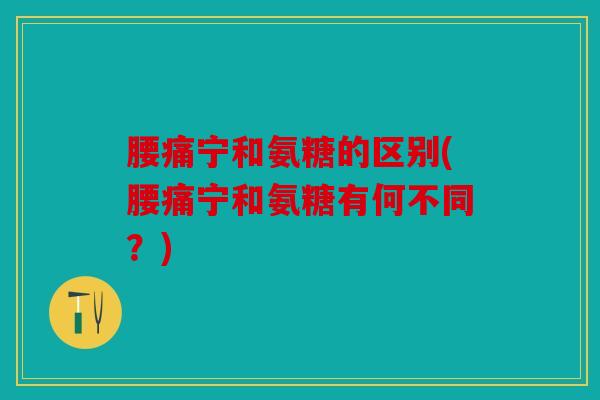 腰痛宁和氨糖的区别(腰痛宁和氨糖有何不同？)