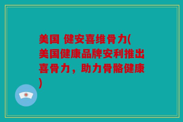 美国 健安喜维骨力(美国健康品牌安利推出喜骨力，助力骨骼健康)