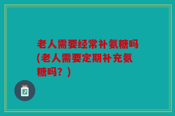 老人需要经常补氨糖吗(老人需要定期补充氨糖吗?) 老人需要经常补氨糖吗(老人需要定期补充氨糖吗?)