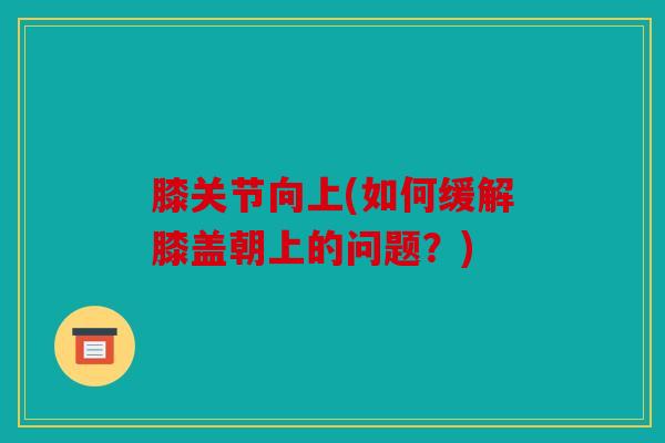 膝关节向上(如何缓解膝盖朝上的问题？)