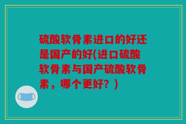 硫酸软骨素进口的好还是国产的好(进口硫酸软骨素与国产硫酸软骨素，哪个更好？)