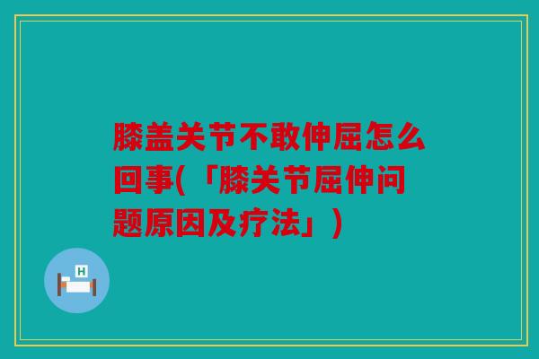 膝盖关节不敢伸屈怎么回事(「膝关节屈伸问题原因及疗法」)