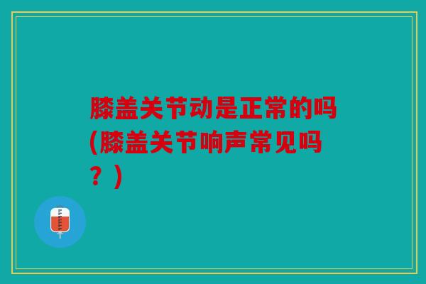 膝盖关节动是正常的吗(膝盖关节响声常见吗？)