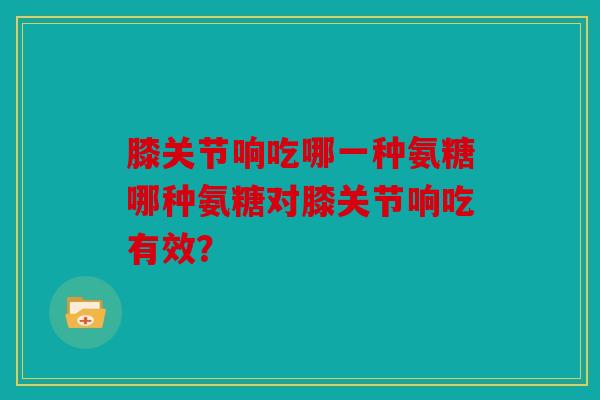 膝关节响吃哪一种氨糖哪种氨糖对膝关节响吃有效? 膝关节响吃哪一种氨糖哪种氨糖对膝关节响吃有效?