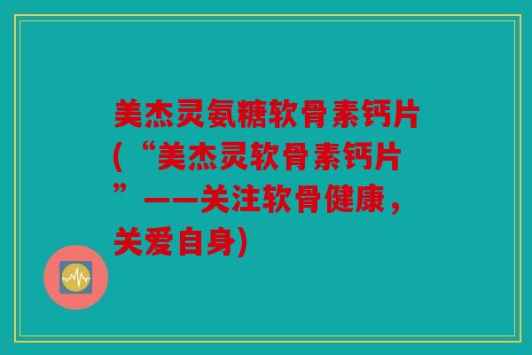 美杰灵氨糖软骨素钙片(“美杰灵软骨素钙片”——关注软骨健康，关爱自身)