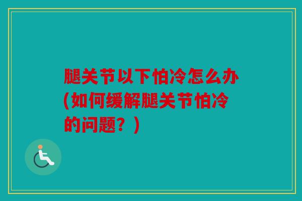 腿关节以下怕冷怎么办(如何缓解腿关节怕冷的问题？)