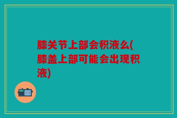 膝关节上部会积液么(膝盖上部可能会出现积液)
