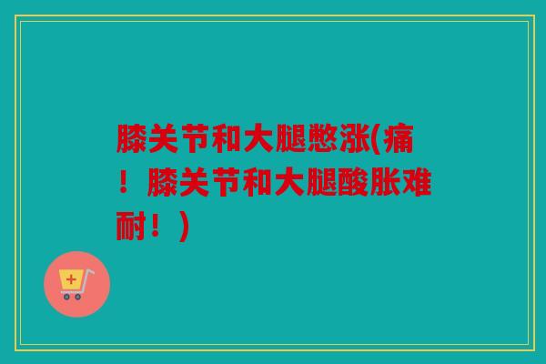 膝关节和大腿憋涨(痛！膝关节和大腿酸胀难耐！)