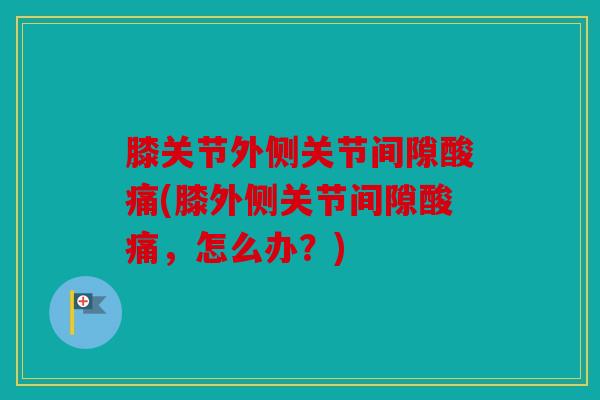 膝关节外侧关节间隙酸痛(膝外侧关节间隙酸痛,怎么办?) 膝关节外侧关节间隙酸痛(膝外侧关节间隙酸痛,怎么办?)