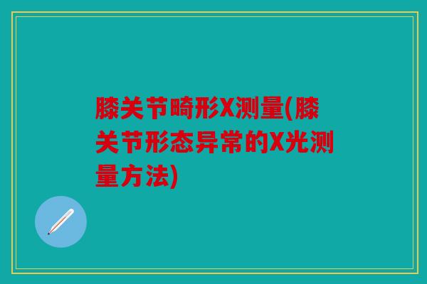 膝关节畸形X测量(膝关节形态异常的X光测量方法)