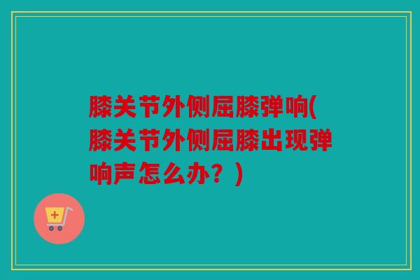 膝关节外侧屈膝弹响(膝关节外侧屈膝出现弹响声怎么办?) 膝关节外侧屈膝弹响(膝关节外侧屈膝出现弹响声怎么办?)